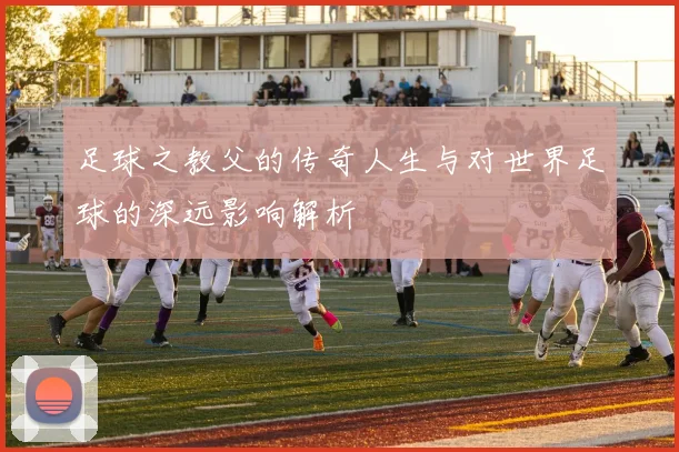 足球之教父的传奇人生与对世界足球的深远影响解析