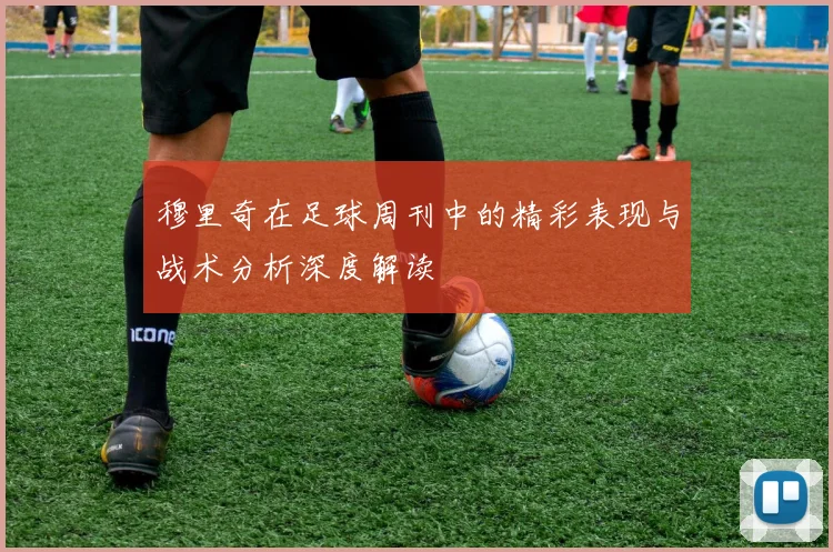 穆里奇在足球周刊中的精彩表现与战术分析深度解读