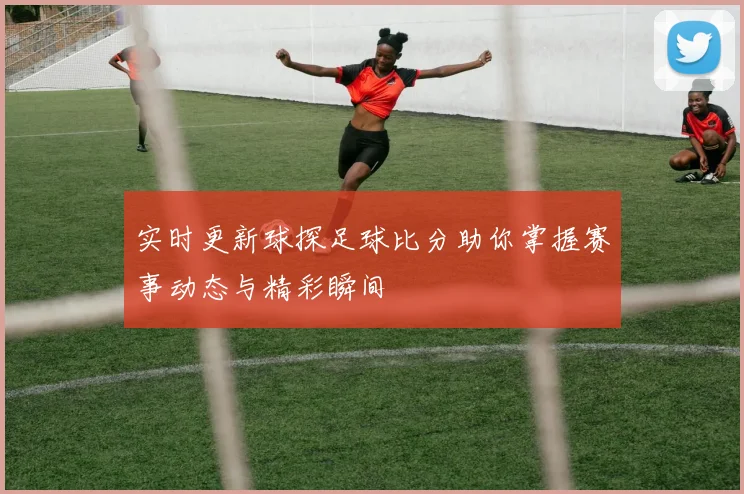 实时更新球探足球比分助你掌握赛事动态与精彩瞬间