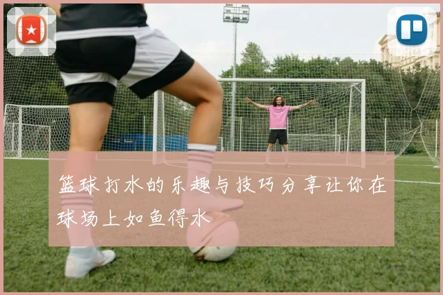 篮球打水的乐趣与技巧分享让你在球场上如鱼得水